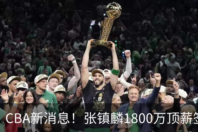 CBA新消息！张镇麟1800万顶薪签约，范子铭主动申请交易加盟劲旅